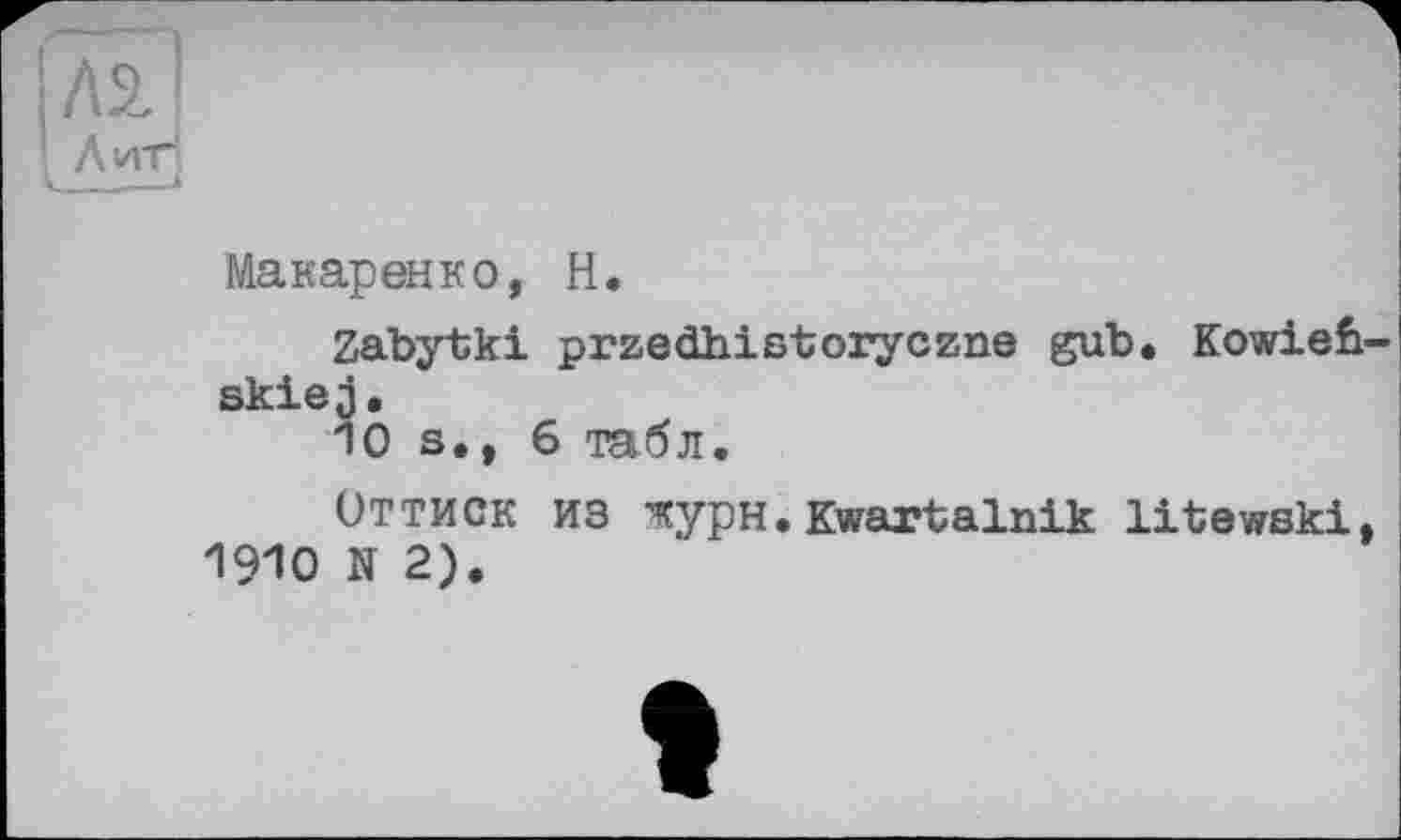 ﻿Л2.1
Лиг!
Макаренко, Н.
Zabytki przedhistoryczne gub. Kowieb skiej.
10 s., 6 табл.
Оттиск из журн • Kwartalnik litewski( 1910 N 2).